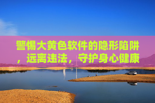 警惕大黄色软件的隐形陷阱,远离违法,守护身心健康,警惕黄色软件隐形陷阱,远离违法,守护身心 警惕大黄色软件的隐形陷阱,远离违法,守护身心健康,警惕黄色软件隐形陷阱,远离违法,守护身心