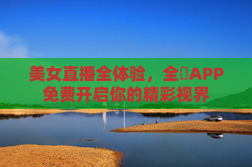 美女直播全体验,全婐APP免费开启你的精彩视界 美女直播全体验,全婐APP免费开启你的精彩视界