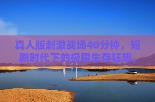 真人版刺激战场40分钟，短剧时代下的极限生存狂想，短剧时代真人极限生存，40分钟刺激战场狂想