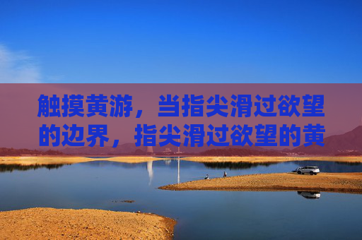 触摸黄游,当指尖滑过欲望的边界,指尖滑过欲望的黄游 触摸黄游,当指尖滑过欲望的边界,指尖滑过欲望的黄游