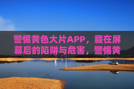 警惕黄色大片APP,藏在屏幕后的陷阱与危害,警惕黄色大片APP,屏幕后的陷阱与危害 警惕黄色大片APP,藏在屏幕后的陷阱与危害,警惕黄色大片APP,屏幕后的陷阱与危害