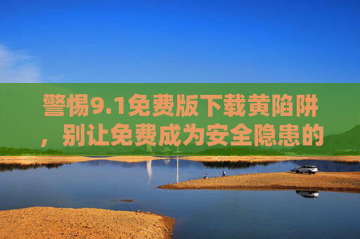 警惕9.1免费版下载黄陷阱,别让免费成为安全隐患的入口,警惕9.1免费版下载黄陷阱,免费或成安全隐患入口 警惕9.1免费版下载黄陷阱,别让免费成为安全隐患的入口,警惕9.1免费版下载黄陷阱,免费或成安全隐患入口