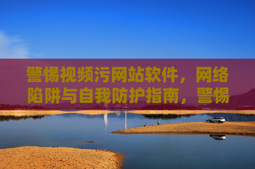 警惕视频污网站软件，网络陷阱与自我防护指南，警惕视频污网站软件，网络陷阱与自我防护指南