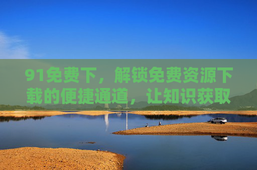 91免费下,解锁免费资源下载的便捷通道,让知识获取零门槛 91免费下,解锁免费资源下载的便捷通道,让知识获取零门槛