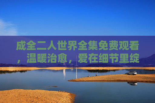 成全二人世界全集免费观看，温暖治愈，爱在细节里绽放，爱在细节绽放，二人世界的温暖治愈