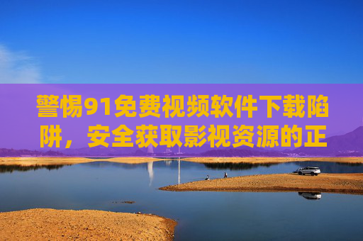 警惕91免费视频软件下载陷阱,安全获取影视资源的正确打开方式,警惕91免费视频软件下载陷阱,安全获取影视资源指南 警惕91免费视频软件下载陷阱,安全获取影视资源的正确打开方式,警惕91免费视频软件下载陷阱,安全获取影视资源指南