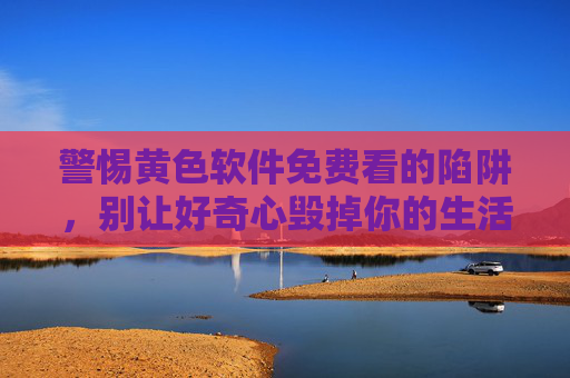 警惕黄色软件免费看的陷阱,别让好奇心毁掉你的生活,免费黄色软件是陷阱,别让好奇心毁掉你的生活 警惕黄色软件免费看的陷阱,别让好奇心毁掉你的生活,免费黄色软件是陷阱,别让好奇心毁掉你的生活