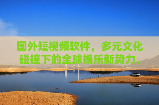 国外短视频软件，多元文化碰撞下的全球娱乐新势力，国外短视频，多元文化碰撞的全球娱乐新势力