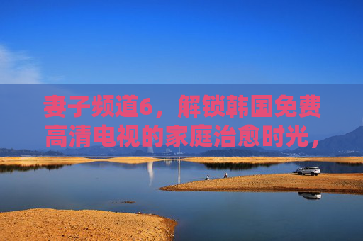 妻子频道6,解锁韩国免费高清电视的家庭治愈时光,妻子频道6,韩国免费高清家庭治愈时光 妻子频道6,解锁韩国免费高清电视的家庭治愈时光,妻子频道6,韩国免费高清家庭治愈时光