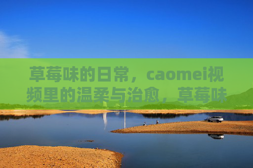 草莓味的日常，caomei视频里的温柔与治愈，草莓味的日常，caomei视频里的温柔治愈