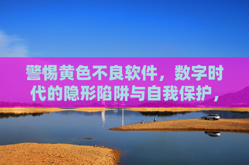 警惕黄色不良软件，数字时代的隐形陷阱与自我保护，警惕数字时代黄色不良软件，隐形陷阱与自我保护