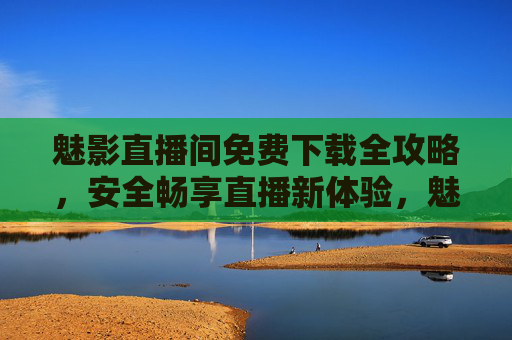 魅影直播间免费下载全攻略，安全畅享直播新体验，魅影直播间，免费下载全攻略，安全畅享新体验