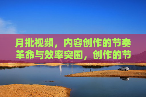 月批视频,内容创作的节奏革命与效率突围,创作的节奏革命与效率突围 月批视频,内容创作的节奏革命与效率突围,创作的节奏革命与效率突围