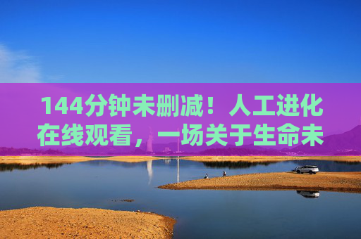 144分钟未删减!人工进化在线观看,一场关于生命未来的终极叩问,144分钟未删减人工进化,生命未来的终极叩问 144分钟未删减!人工进化在线观看,一场关于生命未来的终极叩问,144分钟未删减人工进化,生命未来的终极叩问