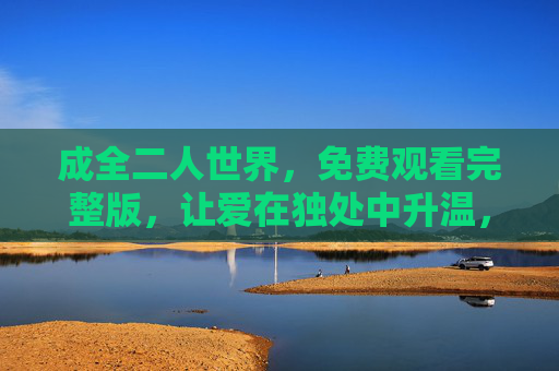 成全二人世界,免费观看完整版,让爱在独处中升温,成全二人世界,免费观看,让爱在独处升温 成全二人世界,免费观看完整版,让爱在独处中升温,成全二人世界,免费观看,让爱在独处升温