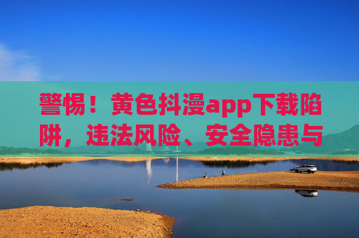 警惕！黄色抖漫app下载陷阱，违法风险、安全隐患与健康危害，警惕！黄色抖漫app下载陷阱，违法风险、安全隐患与健康危害