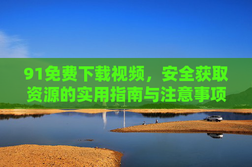 91免费下载视频，安全获取资源的实用指南与注意事项，91免费下载视频，安全获取资源的实用指南