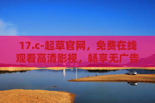 17.c-起草官网，免费在线观看高清影视，畅享无广告观影新体验，免费高清影视官网 - 无广告在线观影新体验
