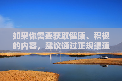 如果你需要获取健康、积极的内容，建议通过正规渠道学习知识、娱乐休闲，例如观看正规的影视作品、阅读有益书籍、参与体育锻炼等。让我们树立正确的网络使用观念，远离不良信息，守护自己和家人的身心健康，远离不良信息，正规渠道守护身心健康