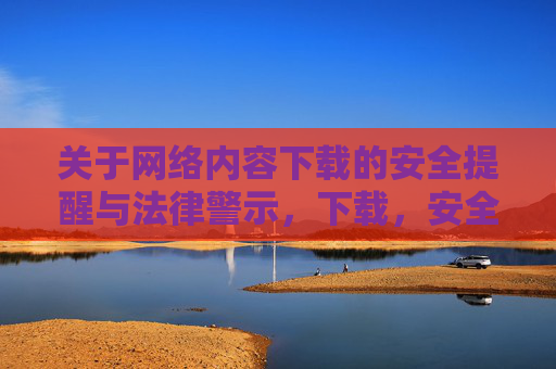 关于网络内容下载的安全提醒与法律警示,下载,安全提醒与法律警示 关于网络内容下载的安全提醒与法律警示,下载,安全提醒与法律警示
