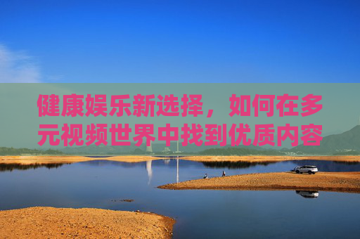 健康娱乐新选择,如何在多元视频世界中找到优质内容,健康娱乐新选择,多元视频世界的优质内容指南 健康娱乐新选择,如何在多元视频世界中找到优质内容,健康娱乐新选择,多元视频世界的优质内容指南