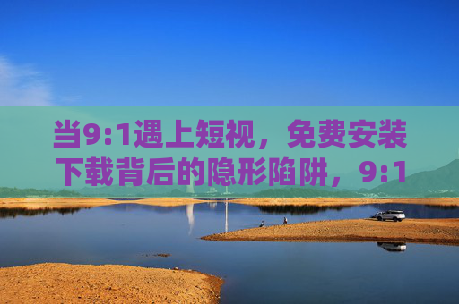 当9:1遇上短视,免费安装下载背后的隐形陷阱,9:1遇上短视,免费安装下载的隐形陷阱 当9:1遇上短视,免费安装下载背后的隐形陷阱,9:1遇上短视,免费安装下载的隐形陷阱