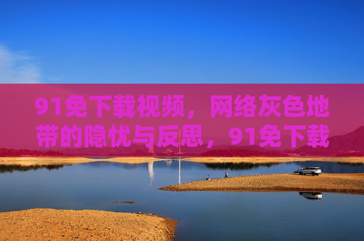 91免下载视频，网络灰色地带的隐忧与反思，91免下载视频，灰色地带的隐忧与反思