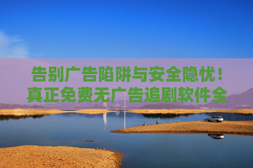 告别广告陷阱与安全隐忧!真正免费无广告追剧软件全攻略,让你安心畅追好剧,免费无广告追剧软件全攻略,告别隐患安心畅追 告别广告陷阱与安全隐忧!真正免费无广告追剧软件全攻略,让你安心畅追好剧,免费无广告追剧软件全攻略,告别隐患安心畅追