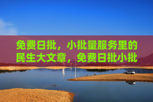 免费日批，小批量服务里的民生大文章，免费日批小批量，民生大文章