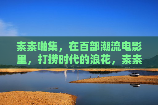素素啪集,在百部潮流电影里,打捞时代的浪花,素素啪集,百部潮流电影打捞时代浪花 素素啪集,在百部潮流电影里,打捞时代的浪花,素素啪集,百部潮流电影打捞时代浪花
