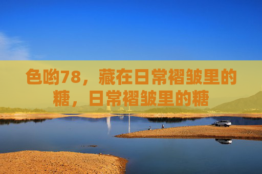 色哟78,藏在日常褶皱里的糖,日常褶皱里的糖 色哟78,藏在日常褶皱里的糖,日常褶皱里的糖