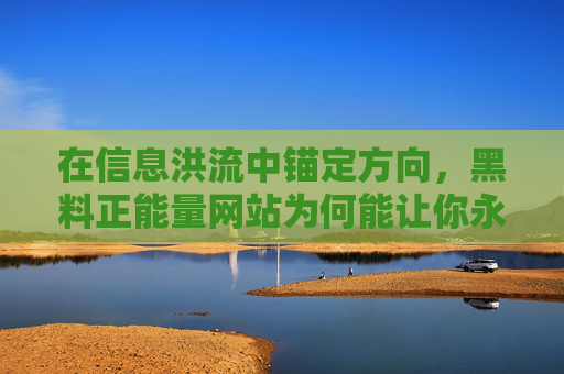 在信息洪流中锚定方向,黑料正能量网站为何能让你永不迷路?黑料正能量网站,信息洪流中的不迷路之锚 在信息洪流中锚定方向,黑料正能量网站为何能让你永不迷路?黑料正能量网站,信息洪流中的不迷路之锚