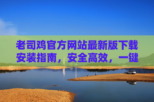 老司鸡官方网站最新版下载安装指南,安全高效,一键畅享优质服务,老司鸡官方网站最新版下载安装指南,安全高效一键畅享优质服务 老司鸡官方网站最新版下载安装指南,安全高效,一键畅享优质服务,老司鸡官方网站最新版下载安装指南,安全高效一键畅享优质服务