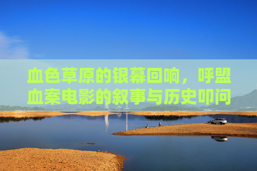 血色草原的银幕回响,呼盟血案电影的叙事与历史叩问,血色草原的银幕叙事,呼盟血案的历史叩问 血色草原的银幕回响,呼盟血案电影的叙事与历史叩问,血色草原的银幕叙事,呼盟血案的历史叩问