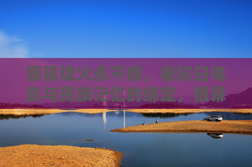 银幕烽火永不熄，老抗日电影与民族记忆的绑定，银幕烽火永不熄，老抗日电影与民族记忆的永恒共生