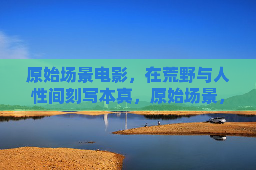 原始场景电影,在荒野与人性间刻写本真,原始场景,荒野人性的本真刻写 原始场景电影,在荒野与人性间刻写本真,原始场景,荒野人性的本真刻写