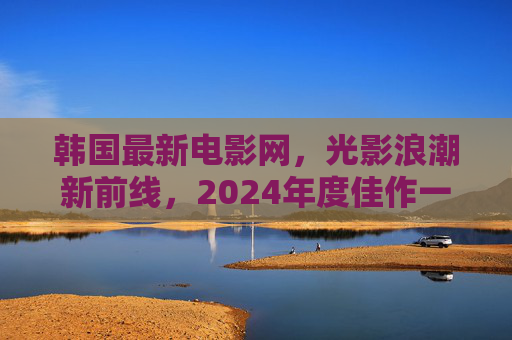 韩国最新电影网,光影浪潮新前线,2024年度佳作一站式指南,光影浪潮新前线,2024韩国电影年度佳作指南 韩国最新电影网,光影浪潮新前线,2024年度佳作一站式指南,光影浪潮新前线,2024韩国电影年度佳作指南