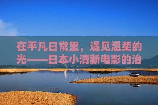 在平凡日常里,遇见温柔的光——日本小清新电影的治愈美学,日常温柔光,日本小清新治愈美学 在平凡日常里,遇见温柔的光——日本小清新电影的治愈美学,日常温柔光,日本小清新治愈美学