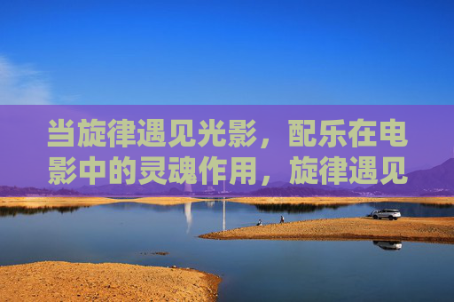 当旋律遇见光影,配乐在电影中的灵魂作用,旋律遇见光影,配乐为电影之魂 当旋律遇见光影,配乐在电影中的灵魂作用,旋律遇见光影,配乐为电影之魂