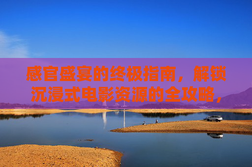 感官盛宴的终极指南，解锁沉浸式电影资源的全攻略，沉浸式电影感官盛宴，终极资源全攻略
