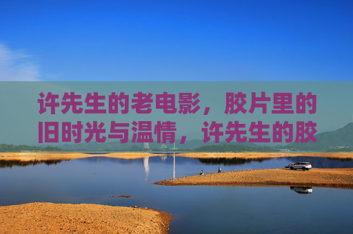 许先生的老电影,胶片里的旧时光与温情,许先生的胶片老电影,旧时光里的温情 许先生的老电影,胶片里的旧时光与温情,许先生的胶片老电影,旧时光里的温情
