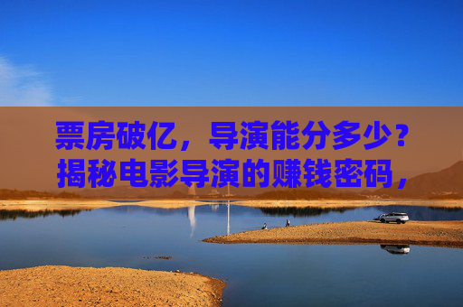 票房破亿，导演能分多少？揭秘电影导演的赚钱密码，票房破亿，导演的分成密码大揭秘