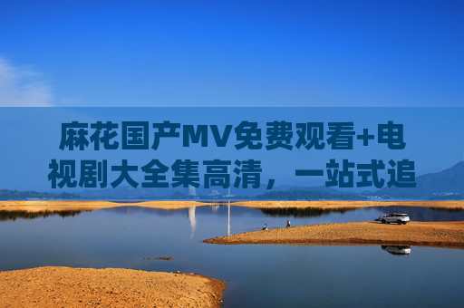 麻花国产MV免费观看+电视剧大全集高清，一站式追剧看片指南！麻花国产MV+电视剧免费高清一站式追剧指南