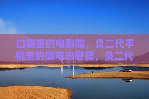 口袋里的电影院，负二代手机里的微电影慰藉，负二代口袋电影院，手机微电影的慰藉