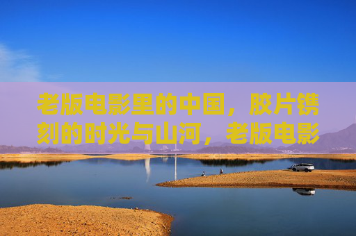 老版电影里的中国,胶片镌刻的时光与山河,老版电影胶片,镌刻中国时光与山河 老版电影里的中国,胶片镌刻的时光与山河,老版电影胶片,镌刻中国时光与山河