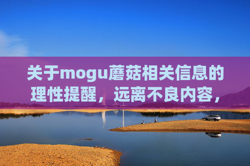 关于mogu蘑菇相关信息的理性提醒,远离不良内容,守护健康网络环境,mogu蘑菇信息理性提醒,远离不良内容,守护健康网络环境 关于mogu蘑菇相关信息的理性提醒,远离不良内容,守护健康网络环境,mogu蘑菇信息理性提醒,远离不良内容,守护健康网络环境