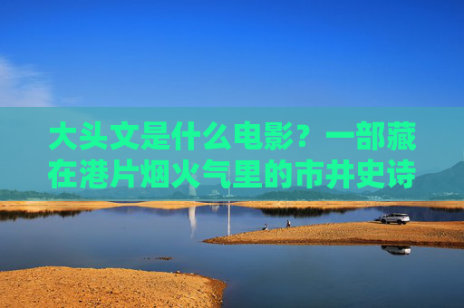 大头文是什么电影?一部藏在港片烟火气里的市井史诗,大头文,藏在烟火气里的港片市井史诗 大头文是什么电影?一部藏在港片烟火气里的市井史诗,大头文,藏在烟火气里的港片市井史诗
