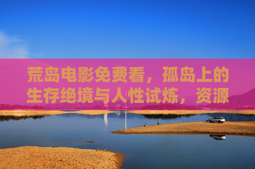 荒岛电影免费看,孤岛上的生存绝境与人性试炼,资源全解锁!荒岛生存绝境,人性试炼电影免费看,资源全解锁 荒岛电影免费看,孤岛上的生存绝境与人性试炼,资源全解锁!荒岛生存绝境,人性试炼电影免费看,资源全解锁