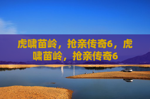 虎啸苗岭，抢亲传奇6，虎啸苗岭，抢亲传奇6