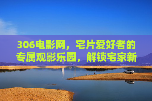 306电影网,宅片爱好者的专属观影乐园,解锁宅家新姿势,宅片爱好者的专属乐园,306电影网解锁宅家新姿势 306电影网,宅片爱好者的专属观影乐园,解锁宅家新姿势,宅片爱好者的专属乐园,306电影网解锁宅家新姿势